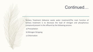 Continued…
– Tertiary Treatment (Advance waste water treatment)The main function of
tertiary treatment is to decrease the load of nitrogen and phosphorous
compound present in the effluent by the following process.
a) Precipitation
b) Nitrogen Stripping
c) Chlorination
 