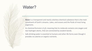 Water?
– Water is a transparent and nearly colorless chemical substance that is the main
constituent of Earth's streams. Lakes, and oceans and the fluids of most living
organisms.
– Its chemical formula is H2O, meaning that its molecule contains one oxygen and
two hydrogen atoms, that are connected by covalent bonds.
– Safe drinking water is essential to humans and other life forms even though it
provides no calories or organic nutrients.
 
