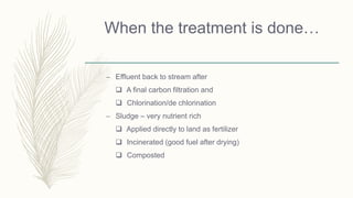 When the treatment is done…
– Effluent back to stream after
 A final carbon filtration and
 Chlorination/de chlorination
– Sludge – very nutrient rich
 Applied directly to land as fertilizer
 Incinerated (good fuel after drying)
 Composted
 