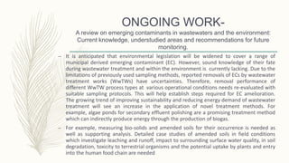 ONGOING WORK-
A review on emerging contaminants in wastewaters and the environment:
Current knowledge, understudied areas and recommendations for future
monitoring.
– It is anticipated that environmental legislation will be widened to cover a range of
municipal derived emerging contaminant (EC). However, sound knowledge of their fate
during wastewater treatment and within the environment is currently lacking. Due to the
limitations of previously used sampling methods, reported removals of ECs by wastewater
treatment works (WwTWs) have uncertainties. Therefore, removal performance of
different WwTW process types at various operational conditions needs re-evaluated with
suitable sampling protocols. This will help establish steps required for EC amelioration.
The growing trend of improving sustainability and reducing energy demand of wastewater
treatment will see an increase in the application of novel treatment methods. For
example, algae ponds for secondary effluent polishing are a promising treatment method
which can indirectly produce energy through the production of biogas.
– For example, measuring bio-solids and amended soils for their occurrence is needed as
well as supporting analysis. Detailed case studies of amended soils in field conditions
which investigate leaching and runoff, impact to surrounding surface water quality, in soil
degradation, toxicity to terrestrial organisms and the potential uptake by plants and entry
into the human food chain are needed
 