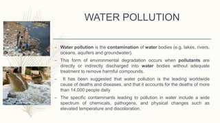 WATER POLLUTION
– Water pollution is the contamination of water bodies (e.g. lakes, rivers,
oceans, aquifers and groundwater).
– This form of environmental degradation occurs when pollutants are
directly or indirectly discharged into water bodies without adequate
treatment to remove harmful compounds.
– It has been suggested that water pollution is the leading worldwide
cause of deaths and diseases, and that it accounts for the deaths of more
than 14,000 people daily.
– The specific contaminants leading to pollution in water include a wide
spectrum of chemicals, pathogens, and physical changes such as
elevated temperature and discoloration.
 