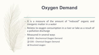 Oxygen Demand
– It is a measure of the amount of “reduced” organic and
inorganic matter in a water
– Relates to oxygen consumption in a river or lake as a result of
a pollution discharge
– Measured in several ways
 BOD - Biochemical Oxygen Demand
 COD - Chemical Oxygen Demand
 Dissolved oxygen
 