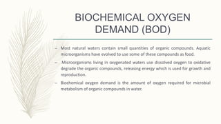 BIOCHEMICAL OXYGEN
DEMAND (BOD)
– Most natural waters contain small quantities of organic compounds. Aquatic
microorganisms have evolved to use some of these compounds as food.
– Microorganisms living in oxygenated waters use dissolved oxygen to oxidative
degrade the organic compounds, releasing energy which is used for growth and
reproduction.
– Biochemical oxygen demand is the amount of oxygen required for microbial
metabolism of organic compounds in water.
 