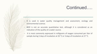 Continued….
– It is used in water quality management and assessment, ecology and
environmental science.
– BOD is not an accurate quantitative test, although it is considered as an
indication of the quality of a water source.
– It is most commonly expressed in milligrams of oxygen consumed per liter of
sample during 5 days of incubation at 20 °C or 3 days of incubation at 27 °C.
 