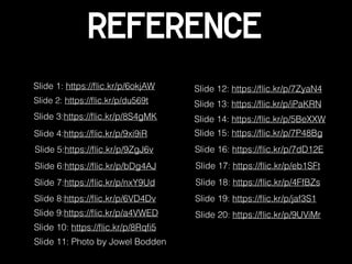 Reference
Slide 1: https://ﬂic.kr/p/6okjAW
Slide 2: https://ﬂic.kr/p/du569t
Slide 3:https://ﬂic.kr/p/8S4gMK
Slide 4:https://ﬂic.kr/p/9xi9iR
Slide 5:https://ﬂic.kr/p/9ZgJ6v
Slide 6:https://ﬂic.kr/p/bDg4AJ
Slide 8:https://ﬂic.kr/p/6VD4Dv
Slide 9:https://ﬂic.kr/p/a4VWED
Slide 7:https://ﬂic.kr/p/nxY9Ud
Slide 10: https://ﬂic.kr/p/8Rqﬁ5
Slide 12: https://ﬂic.kr/p/7ZyaN4
Slide 11: Photo by Jowel Bodden
Slide 13: https://ﬂic.kr/p/iPaKRN
Slide 14: https://ﬂic.kr/p/5BeXXW
Slide 15: https://ﬂic.kr/p/7P48Bg
Slide 17: https://ﬂic.kr/p/eb1SFt
Slide 16: https://ﬂic.kr/p/7dD12E
Slide 18: https://ﬂic.kr/p/4FfBZs
Slide 19: https://ﬂic.kr/p/jaf3S1
Slide 20: https://ﬂic.kr/p/9UViMr
 