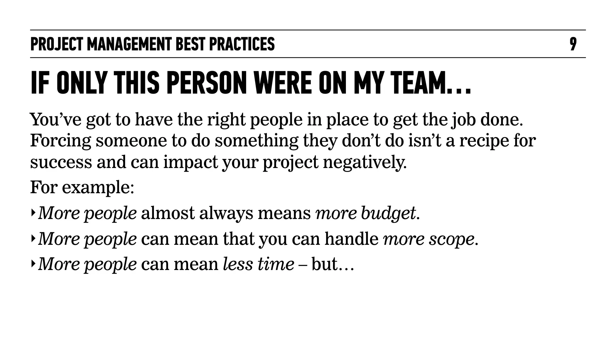 PROJECT MANAGEMENT BEST PRACTICES

IF ONLY THIS PERSON WERE ON MY TEAM…
You’ve got to have the right people in place to get the job done.
Forcing someone to do something they don’t do isn’t a recipe for
success and can impact your project negatively.
For example:
‣ More people almost always means more budget.
‣ More people can mean that you can handle more scope.
‣ More people can mean less time – but…

9

 