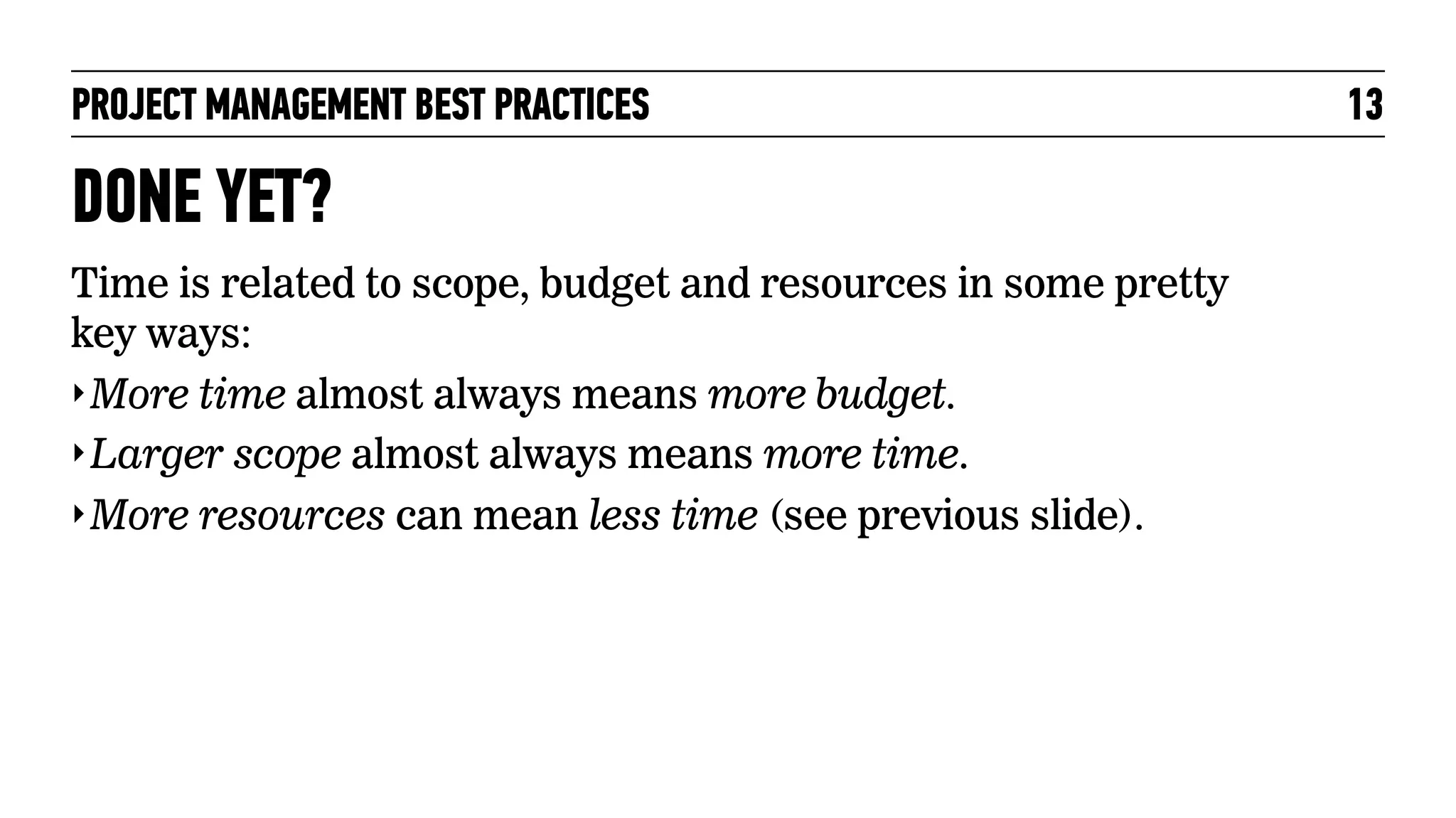 PROJECT MANAGEMENT BEST PRACTICES

DONE YET?
Time is related to scope, budget and resources in some pretty
key ways:
‣ More time almost always means more budget.
‣ Larger scope almost always means more time.
‣ More resources can mean less time (see previous slide).

13

 