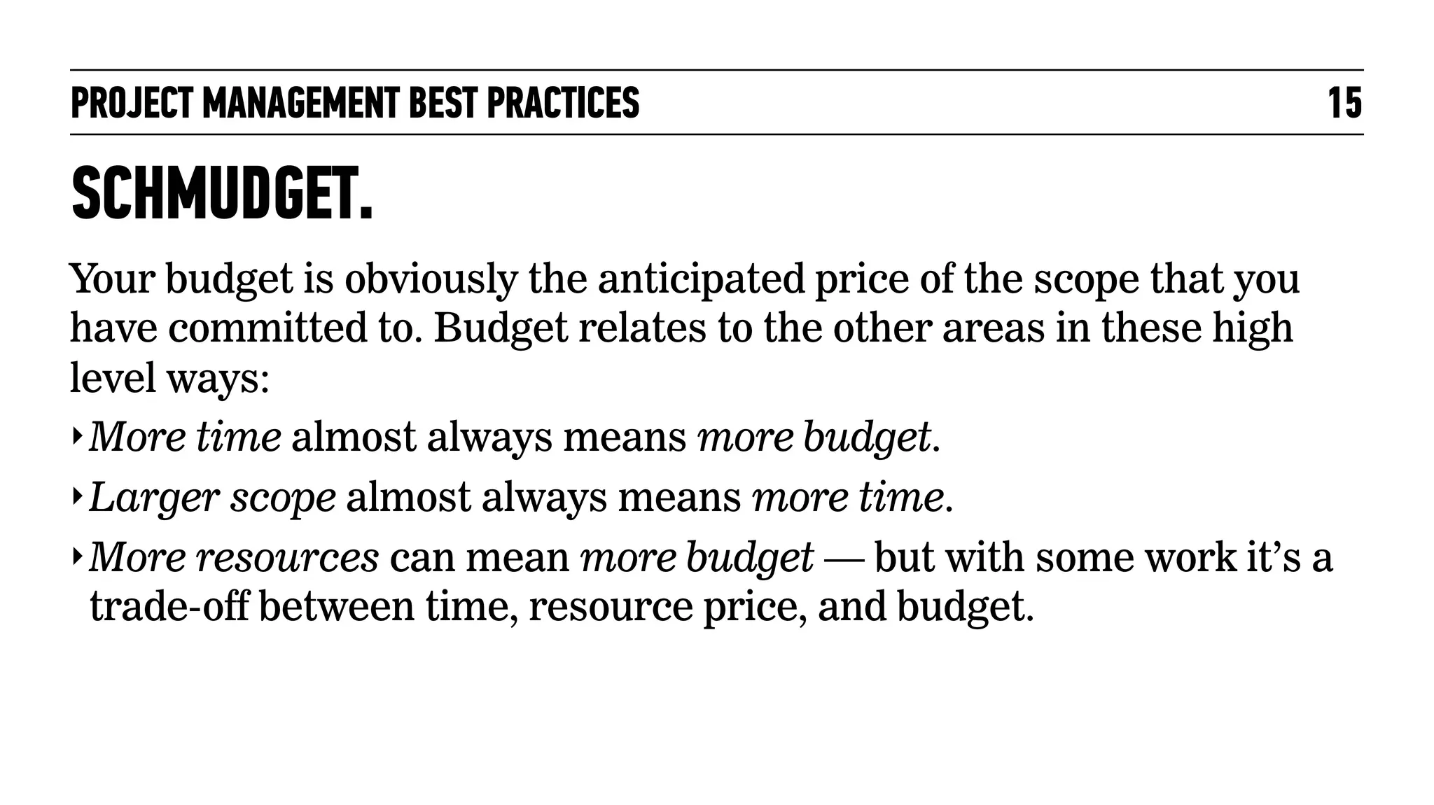 PROJECT MANAGEMENT BEST PRACTICES

15

SCHMUDGET.
Your budget is obviously the anticipated price of the scope that you
have committed to. Budget relates to the other areas in these high
level ways:
‣ More time almost always means more budget.
‣ Larger scope almost always means more time.
‣ More resources can mean more budget — but with some work it’s a
trade-off between time, resource price, and budget.

 