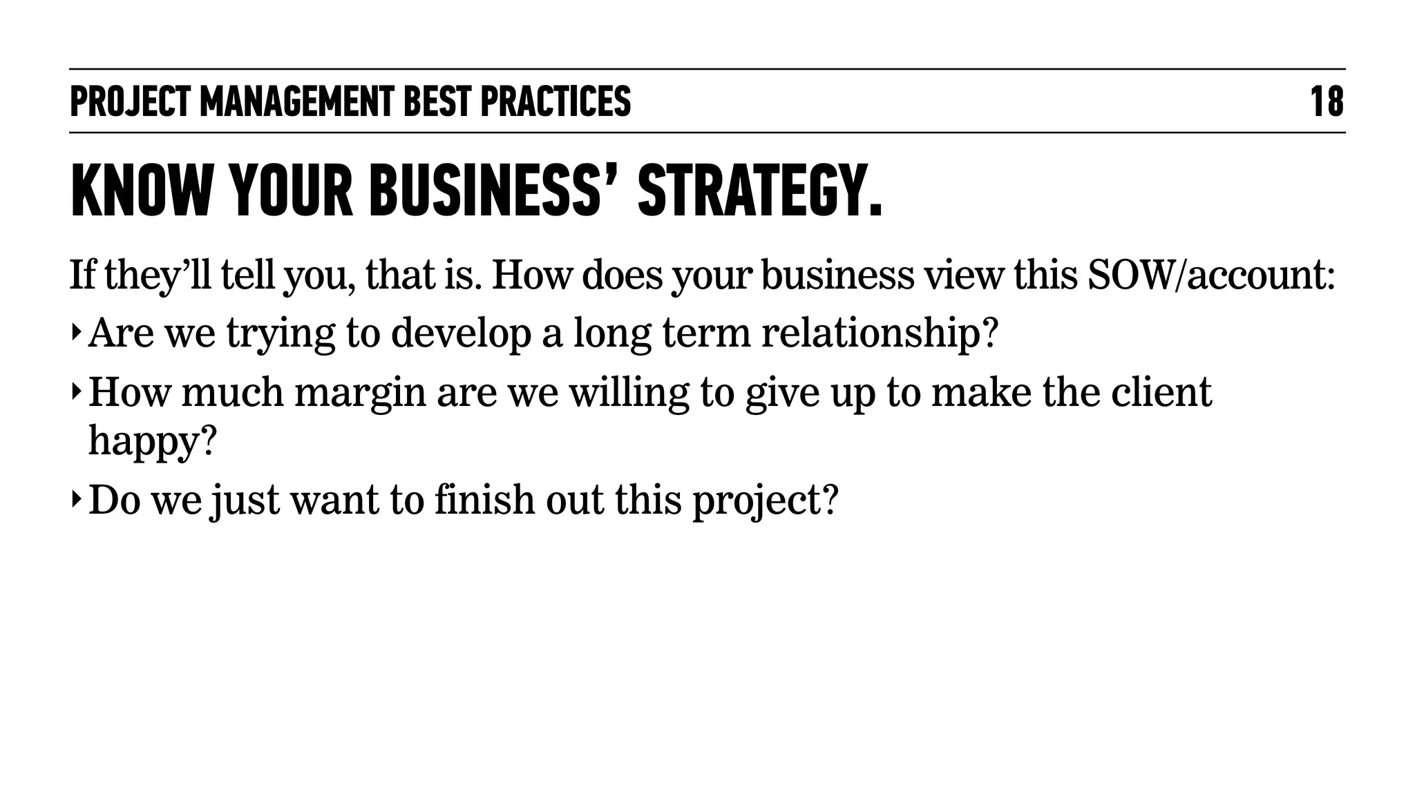 PROJECT MANAGEMENT BEST PRACTICES

18

KNOW YOUR BUSINESS’ STRATEGY.
If they’ll tell you, that is. How does your business view this SOW/account:
‣ Are we trying to develop a long term relationship?
‣ How much margin are we willing to give up to make the client
happy?
‣ Do we just want to finish out this project?

 