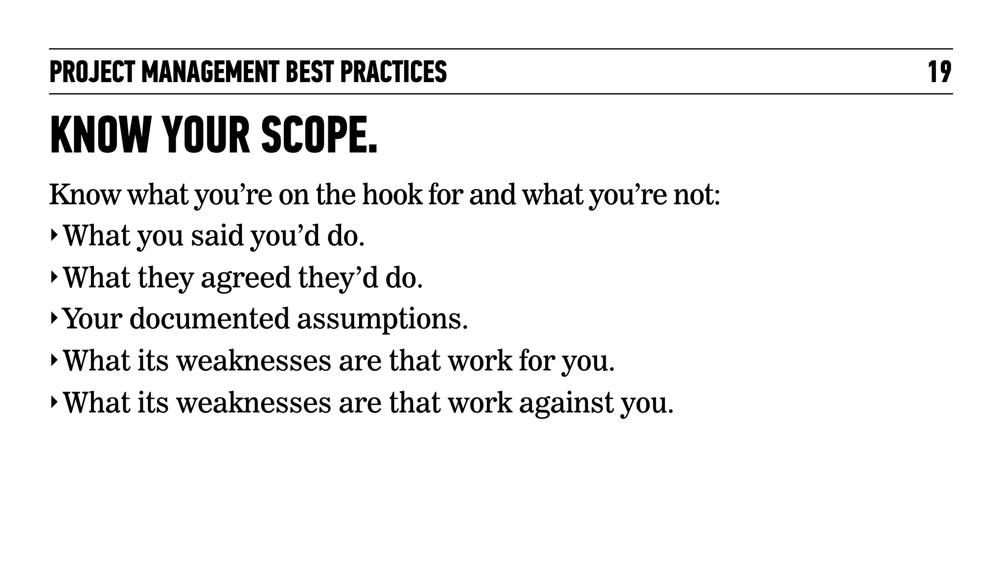 PROJECT MANAGEMENT BEST PRACTICES

KNOW YOUR SCOPE.
Know what you’re on the hook for and what you’re not:
‣ What you said you’d do.
‣ What they agreed they’d do.
‣ Your documented assumptions.
‣ What its weaknesses are that work for you.
‣ What its weaknesses are that work against you.

19

 