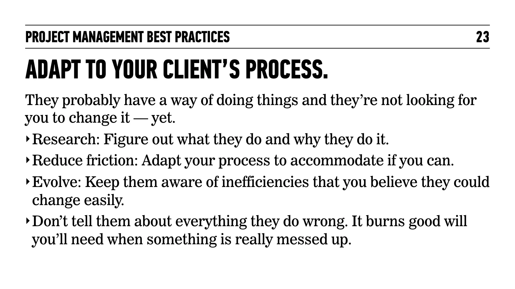 PROJECT MANAGEMENT BEST PRACTICES

23

ADAPT TO YOUR CLIENT’S PROCESS.
They probably have a way of doing things and they’re not looking for
you to change it — yet.
‣ Research: Figure out what they do and why they do it.
‣ Reduce friction: Adapt your process to accommodate if you can.
‣ Evolve: Keep them aware of inefficiencies that you believe they could
change easily.
‣ Don’t tell them about everything they do wrong. It burns good will
you’ll need when something is really messed up.

 