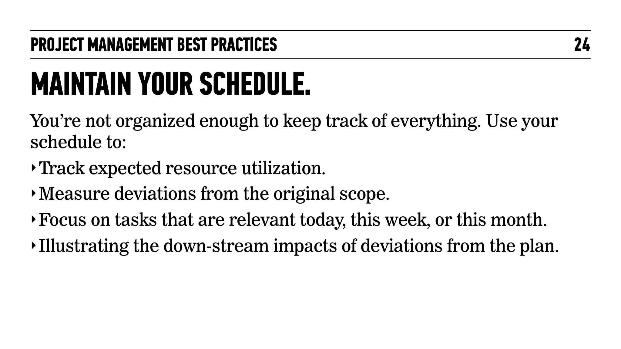 PROJECT MANAGEMENT BEST PRACTICES

MAINTAIN YOUR SCHEDULE.
You’re not organized enough to keep track of everything. Use your
schedule to:
‣ Track expected resource utilization.
‣ Measure deviations from the original scope.
‣ Focus on tasks that are relevant today, this week, or this month.
‣ Illustrating the down-stream impacts of deviations from the plan.

24

 