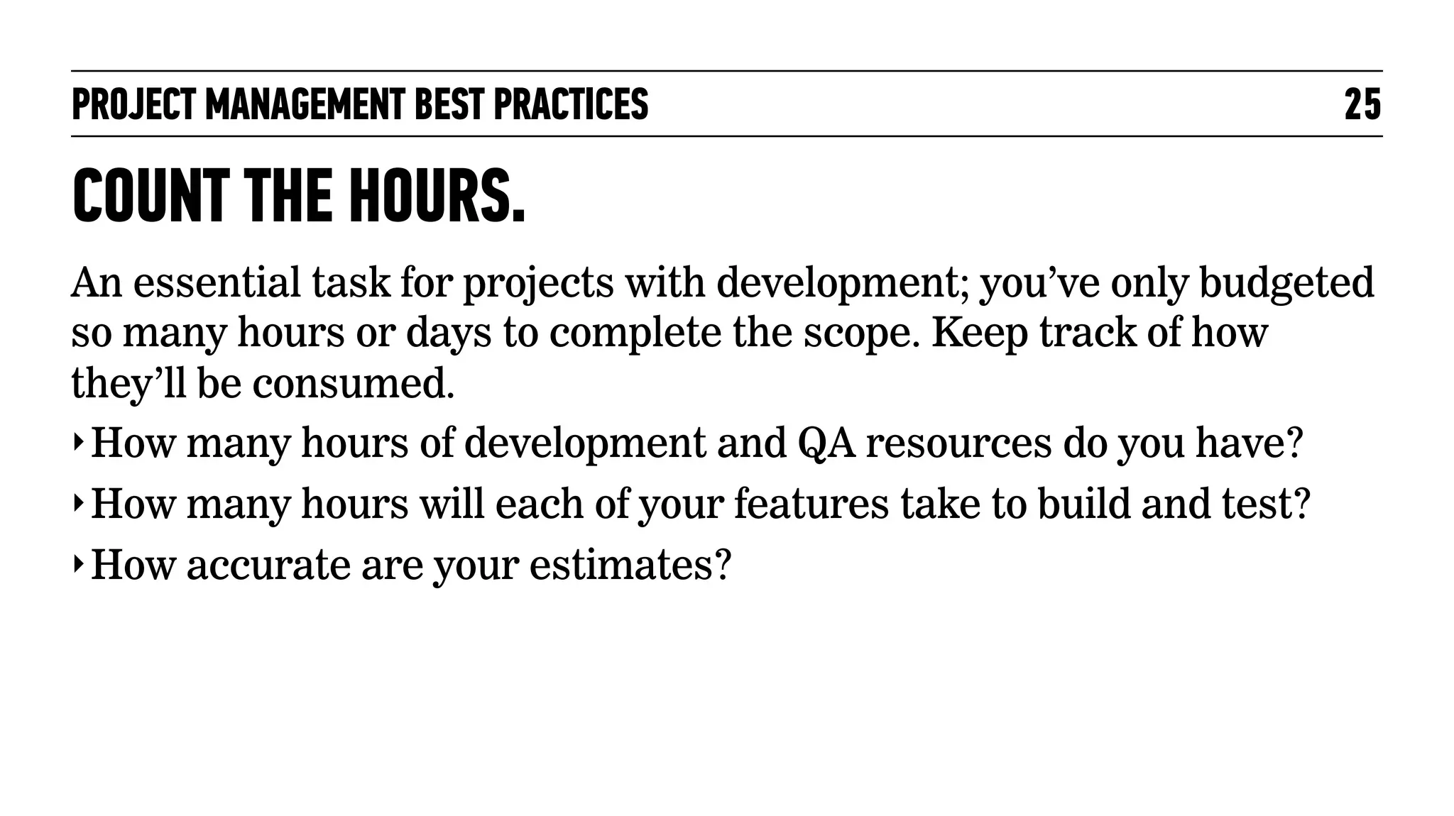 PROJECT MANAGEMENT BEST PRACTICES

25

COUNT THE HOURS.
An essential task for projects with development; you’ve only budgeted
so many hours or days to complete the scope. Keep track of how
they’ll be consumed.
‣ How many hours of development and QA resources do you have?
‣ How many hours will each of your features take to build and test?
‣ How accurate are your estimates?

 