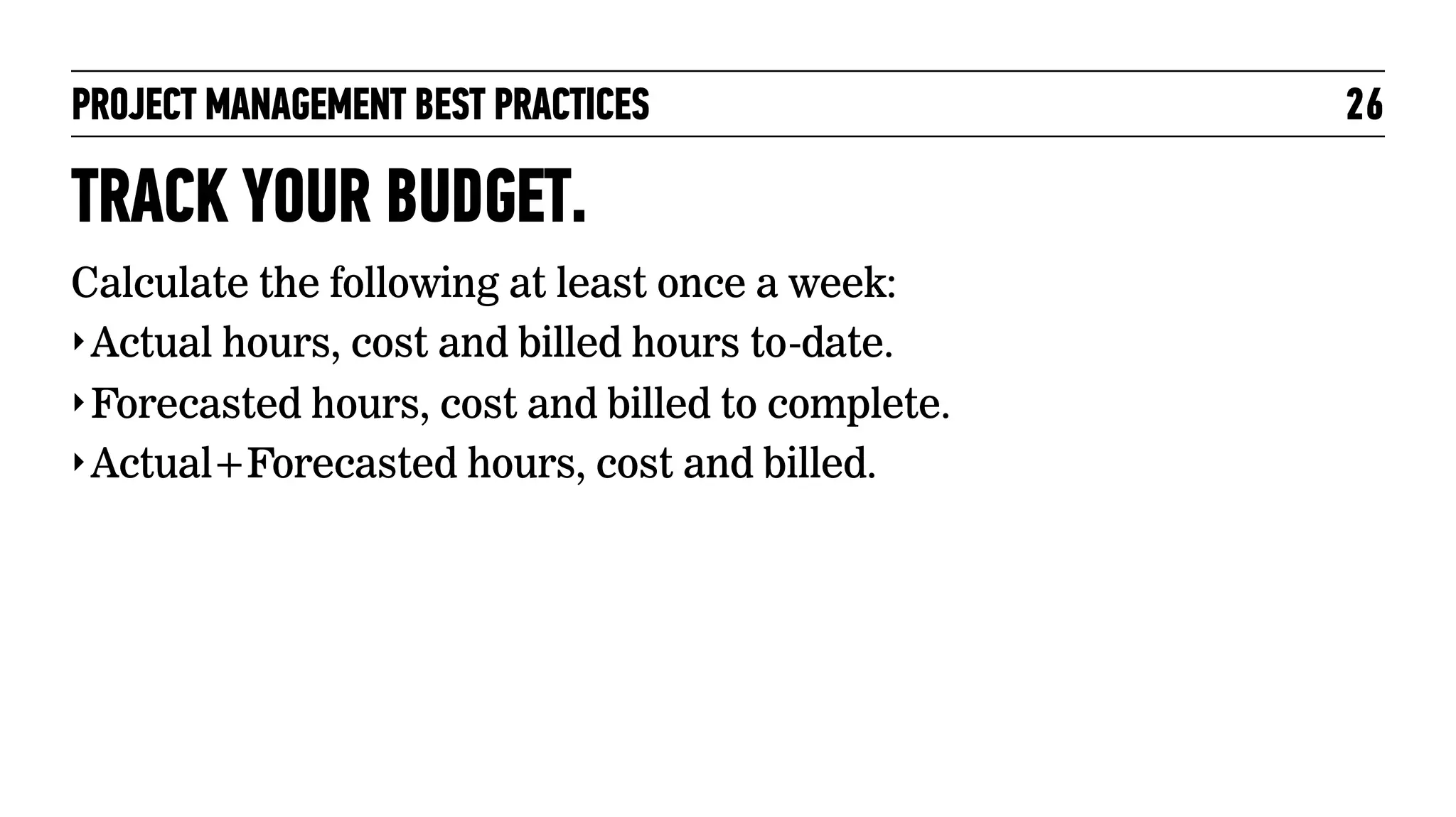 PROJECT MANAGEMENT BEST PRACTICES

TRACK YOUR BUDGET.
Calculate the following at least once a week:
‣ Actual hours, cost and billed hours to-date.
‣ Forecasted hours, cost and billed to complete.
‣ Actual+Forecasted hours, cost and billed.

26

 