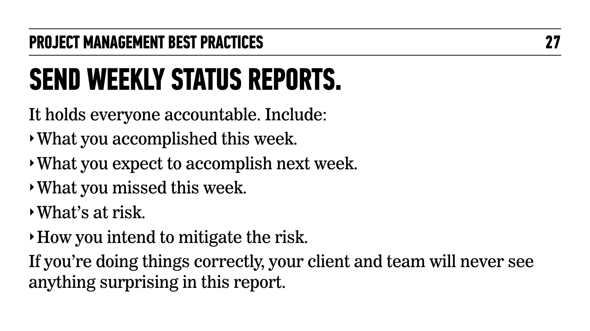 PROJECT MANAGEMENT BEST PRACTICES

SEND WEEKLY STATUS REPORTS.
It holds everyone accountable. Include:
‣ What you accomplished this week.
‣ What you expect to accomplish next week.
‣ What you missed this week.
‣ What’s at risk.
‣ How you intend to mitigate the risk.
If you’re doing things correctly, your client and team will never see
anything surprising in this report.

27

 
