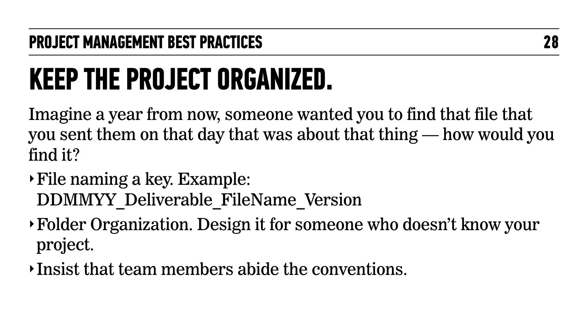 PROJECT MANAGEMENT BEST PRACTICES

28

KEEP THE PROJECT ORGANIZED.
Imagine a year from now, someone wanted you to find that file that
you sent them on that day that was about that thing — how would you
find it?
‣ File naming a key. Example:
DDMMYY_Deliverable_FileName_Version
‣ Folder Organization. Design it for someone who doesn’t know your
project.
‣ Insist that team members abide the conventions.

 