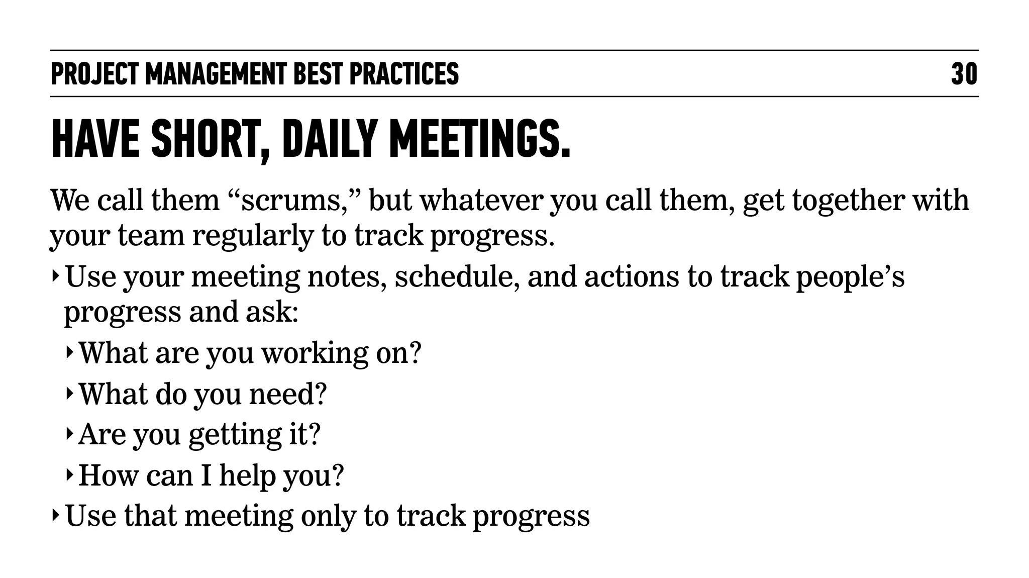 PROJECT MANAGEMENT BEST PRACTICES

30

HAVE SHORT, DAILY MEETINGS.
We call them “scrums,” but whatever you call them, get together with
your team regularly to track progress.
‣ Use your meeting notes, schedule, and actions to track people’s
progress and ask:
‣ What are you working on?
‣ What do you need?
‣ Are you getting it?
‣ How can I help you?
‣ Use that meeting only to track progress

 