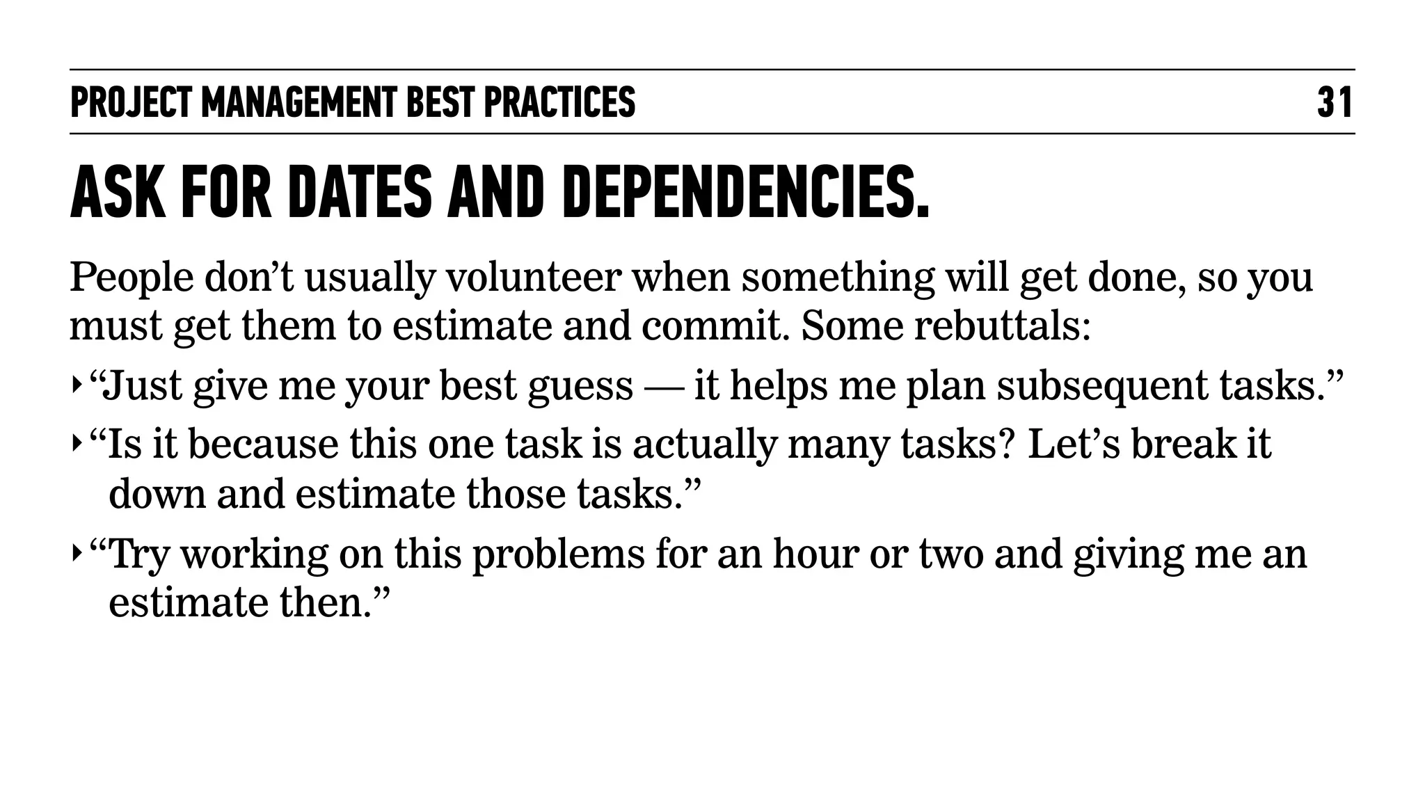 PROJECT MANAGEMENT BEST PRACTICES

31

ASK FOR DATES AND DEPENDENCIES.
People don’t usually volunteer when something will get done, so you
must get them to estimate and commit. Some rebuttals:
‣ “Just give me your best guess — it helps me plan subsequent tasks.”
‣ “Is it because this one task is actually many tasks? Let’s break it
down and estimate those tasks.”
‣ “Try working on this problems for an hour or two and giving me an
estimate then.”

 