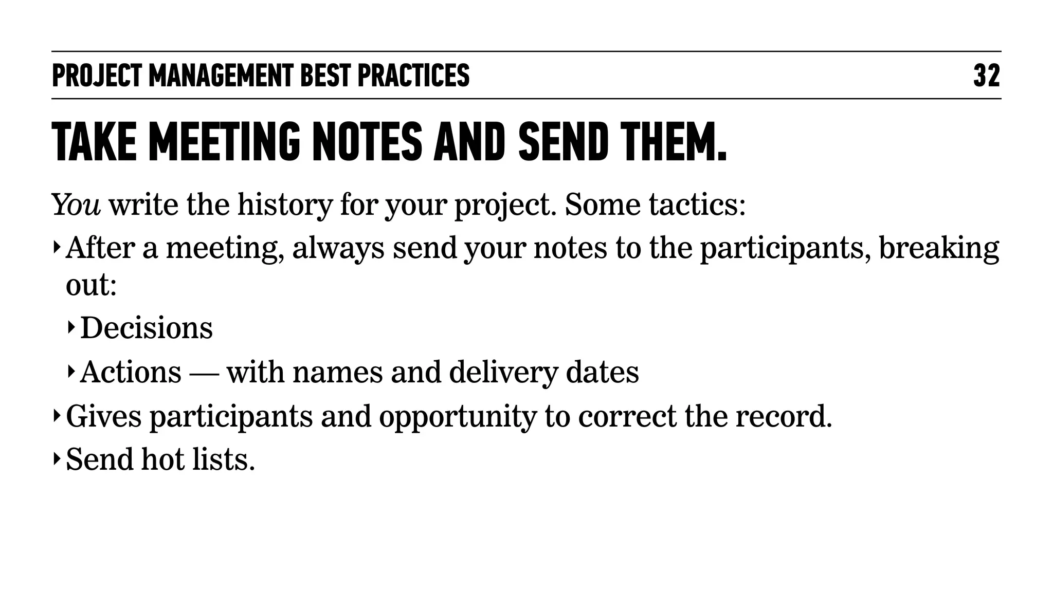 PROJECT MANAGEMENT BEST PRACTICES

32

TAKE MEETING NOTES AND SEND THEM.
You write the history for your project. Some tactics:
‣ After a meeting, always send your notes to the participants, breaking
out:
‣ Decisions
‣ Actions — with names and delivery dates
‣ Gives participants and opportunity to correct the record.
‣ Send hot lists.

 
