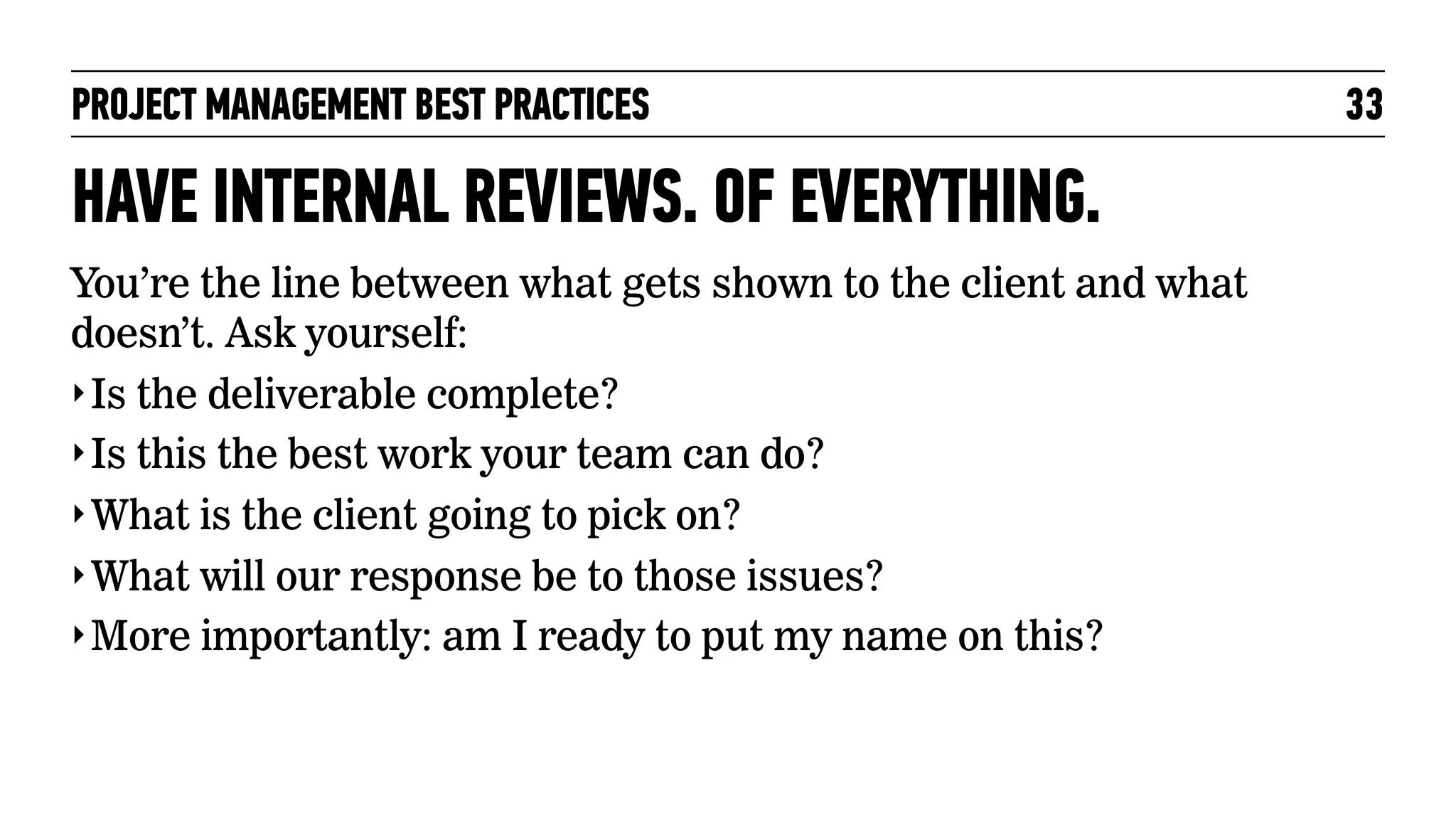 PROJECT MANAGEMENT BEST PRACTICES

HAVE INTERNAL REVIEWS. OF EVERYTHING.
You’re the line between what gets shown to the client and what
doesn’t. Ask yourself:
‣ Is the deliverable complete?
‣ Is this the best work your team can do?
‣ What is the client going to pick on?
‣ What will our response be to those issues?
‣ More importantly: am I ready to put my name on this?

33

 
