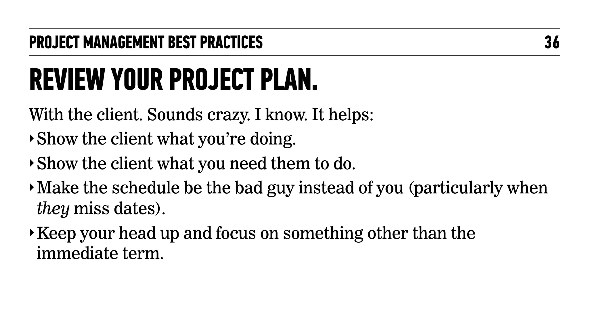 PROJECT MANAGEMENT BEST PRACTICES

36

REVIEW YOUR PROJECT PLAN.
With the client. Sounds crazy. I know. It helps:
‣ Show the client what you’re doing.
‣ Show the client what you need them to do.
‣ Make the schedule be the bad guy instead of you (particularly when
they miss dates).
‣ Keep your head up and focus on something other than the
immediate term.

 