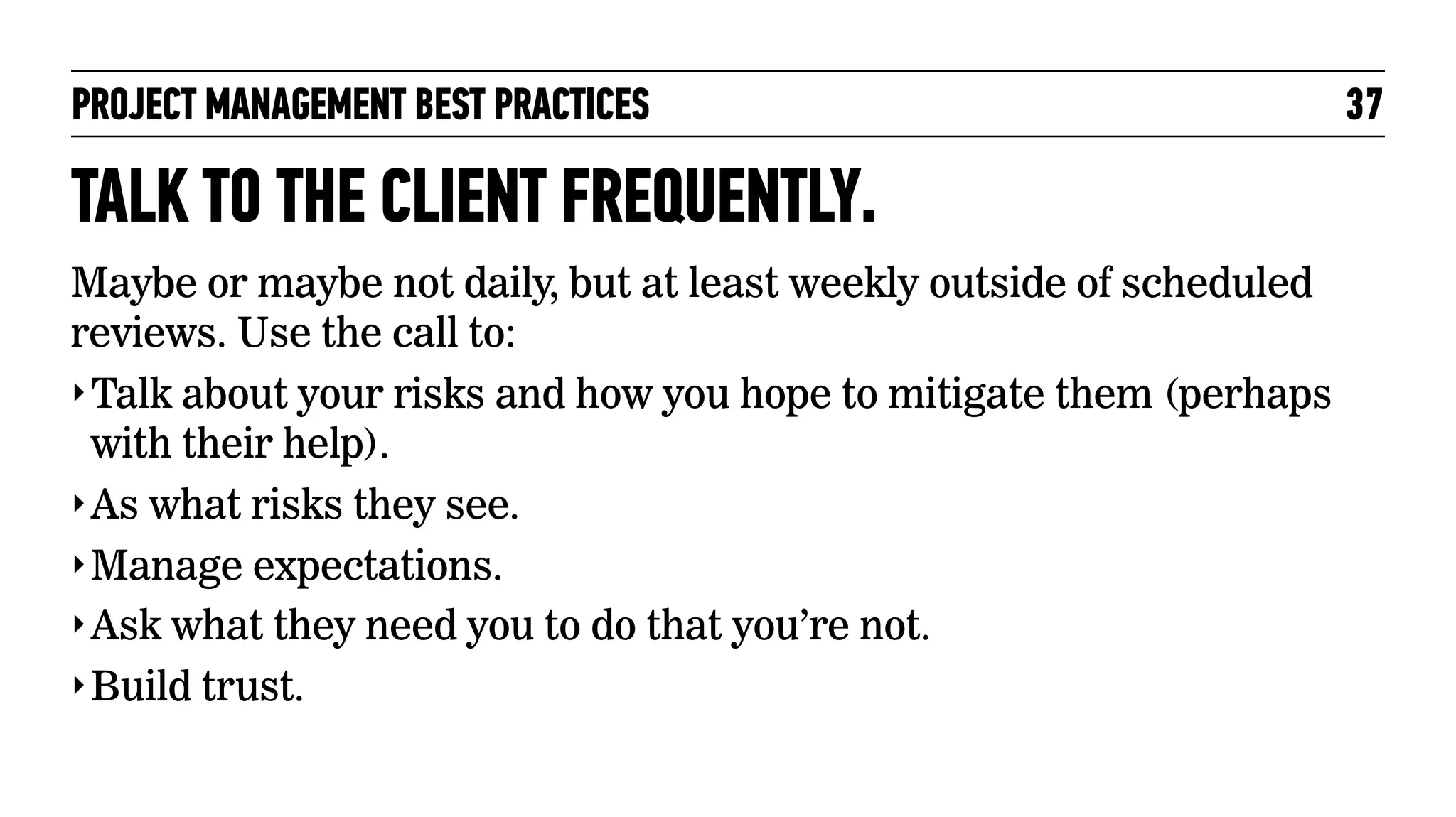 PROJECT MANAGEMENT BEST PRACTICES

TALK TO THE CLIENT FREQUENTLY.
Maybe or maybe not daily, but at least weekly outside of scheduled
reviews. Use the call to:
‣ Talk about your risks and how you hope to mitigate them (perhaps
with their help).
‣ As what risks they see.
‣ Manage expectations.
‣ Ask what they need you to do that you’re not.
‣ Build trust.

37

 