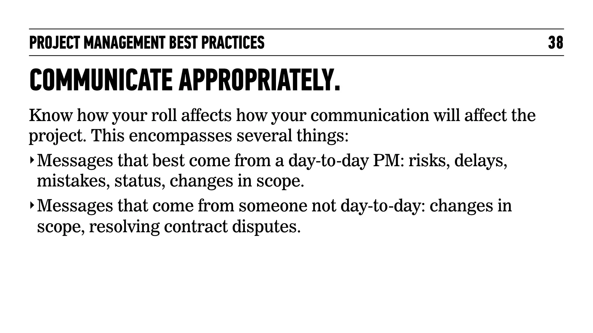 PROJECT MANAGEMENT BEST PRACTICES

COMMUNICATE APPROPRIATELY.
Know how your roll affects how your communication will affect the
project. This encompasses several things:
‣ Messages that best come from a day-to-day PM: risks, delays,
mistakes, status, changes in scope.
‣ Messages that come from someone not day-to-day: changes in
scope, resolving contract disputes.

38

 