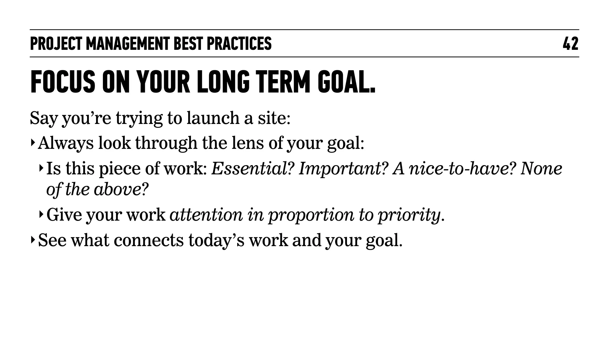 PROJECT MANAGEMENT BEST PRACTICES

FOCUS ON YOUR LONG TERM GOAL.
Say you’re trying to launch a site:
‣ Always look through the lens of your goal:
‣ Is this piece of work: Essential? Important? A nice-to-have? None
of the above?
‣ Give your work attention in proportion to priority.
‣ See what connects today’s work and your goal.

42

 