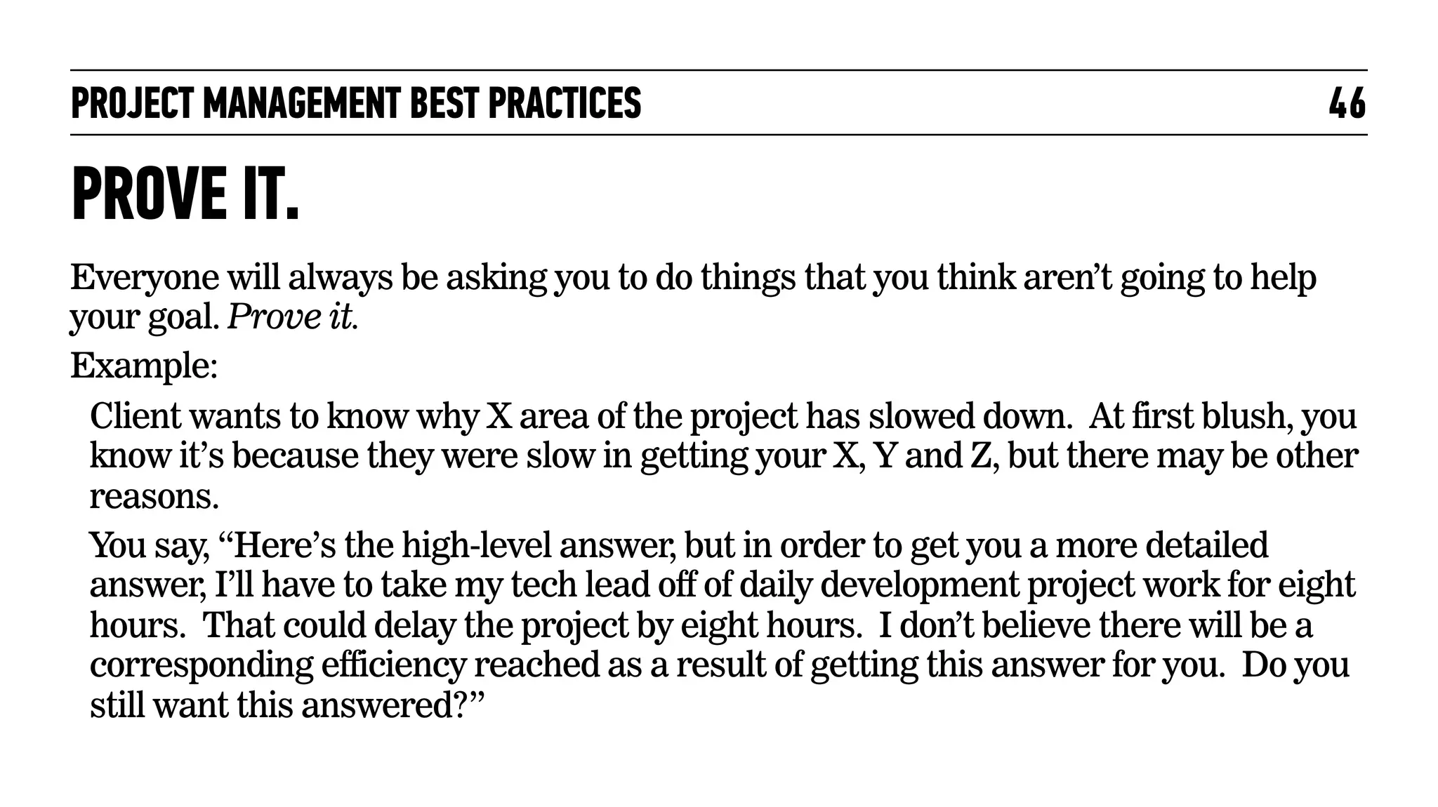 PROJECT MANAGEMENT BEST PRACTICES

46

PROVE IT.
Everyone will always be asking you to do things that you think aren’t going to help
your goal. Prove it.
Example:
Client wants to know why X area of the project has slowed down. At first blush, you
know it’s because they were slow in getting your X, Y and Z, but there may be other
reasons.
You say, “Here’s the high-level answer, but in order to get you a more detailed
answer, I’ll have to take my tech lead off of daily development project work for eight
hours. That could delay the project by eight hours. I don’t believe there will be a
corresponding efficiency reached as a result of getting this answer for you. Do you
still want this answered?”

 