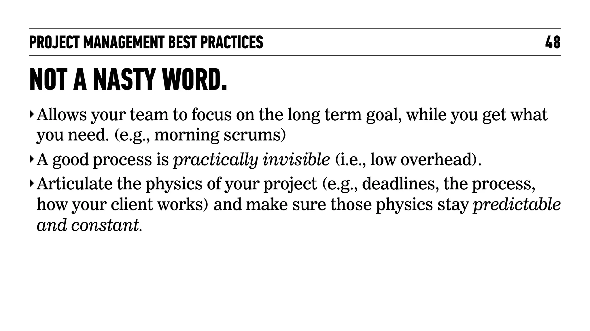 PROJECT MANAGEMENT BEST PRACTICES

48

NOT A NASTY WORD.
‣ Allows your team to focus on the long term goal, while you get what

you need. (e.g., morning scrums)
‣ A good process is practically invisible (i.e., low overhead).
‣ Articulate the physics of your project (e.g., deadlines, the process,
how your client works) and make sure those physics stay predictable
and constant.

 