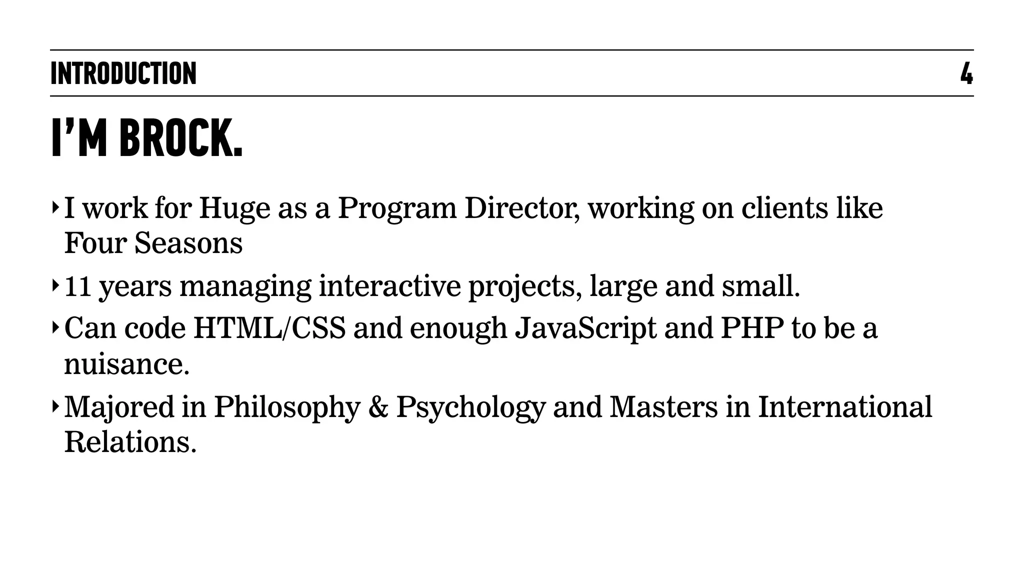 INTRODUCTION

I’M BROCK.
‣ I work for Huge as a Program Director, working on clients like

Four Seasons
‣ 11 years managing interactive projects, large and small.
‣ Can code HTML/CSS and enough JavaScript and PHP to be a
nuisance.
‣ Majored in Philosophy & Psychology and Masters in International
Relations.

4

 