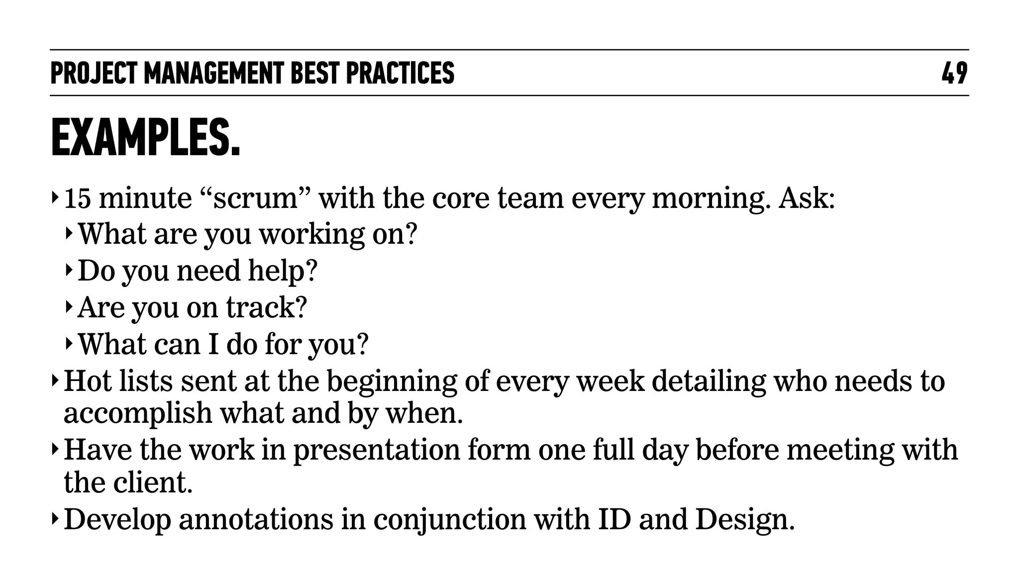 PROJECT MANAGEMENT BEST PRACTICES

49

EXAMPLES.
‣ 15 minute “scrum” with the core team every morning. Ask:
‣ What are you working on?
‣ Do you need help?
‣ Are you on track?
‣ What can I do for you?
‣ Hot lists sent at the beginning of every week detailing who needs to

accomplish what and by when.
‣ Have the work in presentation form one full day before meeting with
the client.
‣ Develop annotations in conjunction with ID and Design.

 