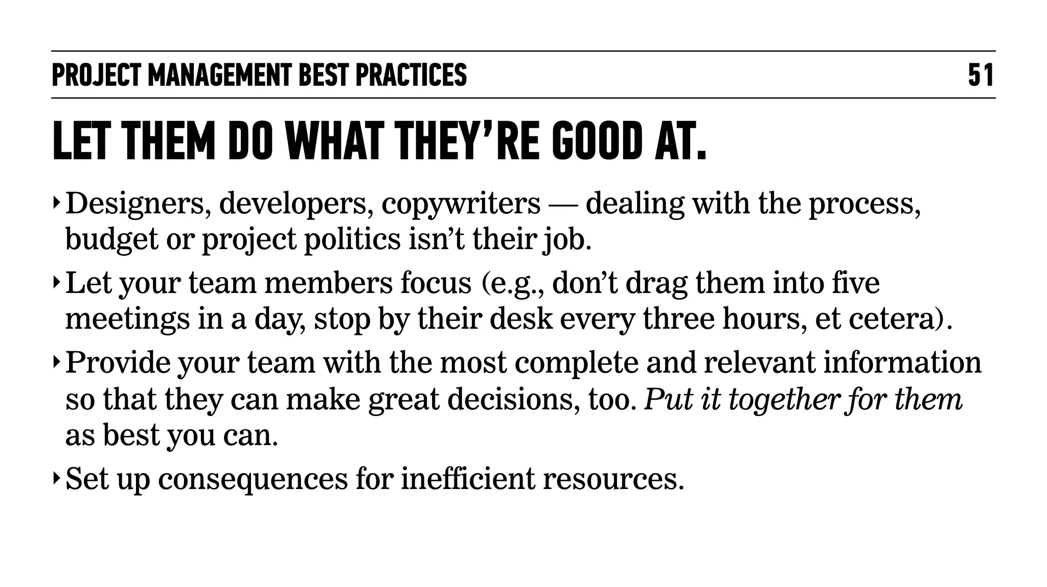 PROJECT MANAGEMENT BEST PRACTICES

51

LET THEM DO WHAT THEY’RE GOOD AT.
‣ Designers, developers, copywriters — dealing with the process,

budget or project politics isn’t their job.
‣ Let your team members focus (e.g., don’t drag them into five
meetings in a day, stop by their desk every three hours, et cetera).
‣ Provide your team with the most complete and relevant information
so that they can make great decisions, too. Put it together for them
as best you can.
‣ Set up consequences for inefficient resources.

 