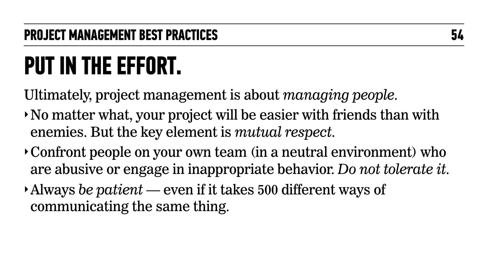 PROJECT MANAGEMENT BEST PRACTICES

PUT IN THE EFFORT.
Ultimately, project management is about managing people.
‣ No matter what, your project will be easier with friends than with
enemies. But the key element is mutual respect.
‣ Confront people on your own team (in a neutral environment) who
are abusive or engage in inappropriate behavior. Do not tolerate it.
‣ Always be patient — even if it takes 500 different ways of
communicating the same thing.

54

 