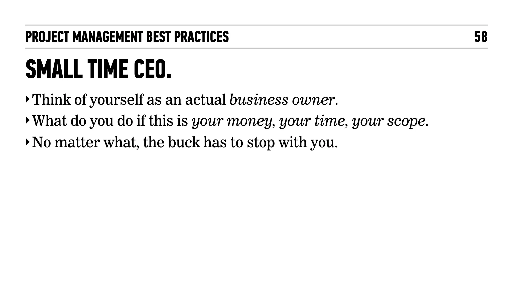 PROJECT MANAGEMENT BEST PRACTICES

SMALL TIME CEO.
‣ Think of yourself as an actual business owner.
‣ What do you do if this is your money, your time, your scope.
‣ No matter what, the buck has to stop with you.

58

 