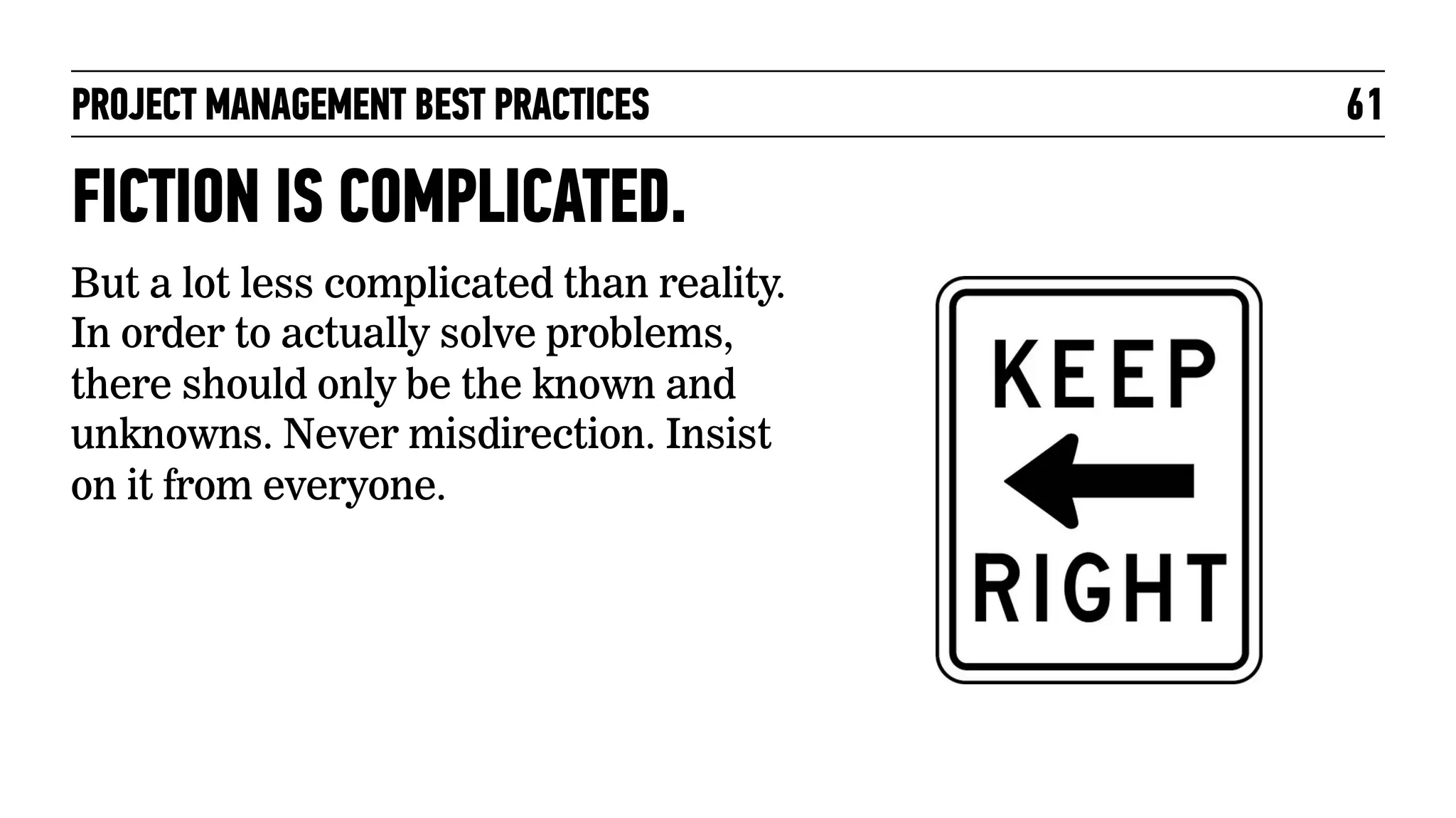 PROJECT MANAGEMENT BEST PRACTICES

FICTION IS COMPLICATED.
But a lot less complicated than reality.
In order to actually solve problems,
there should only be the known and
unknowns. Never misdirection. Insist
on it from everyone.

61

 