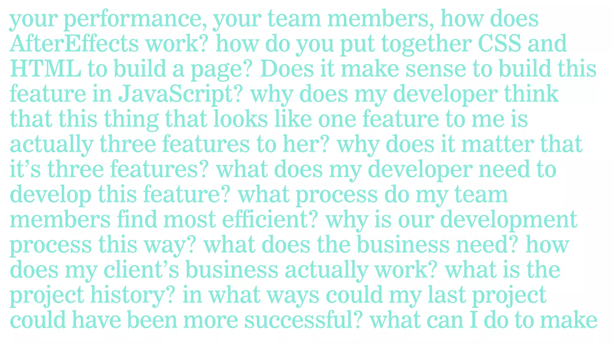 your performance, your team members, how does
AfterEffects work? how do you put together CSS and
HTML to build a page? Does it make sense to build this
feature in JavaScript? why does my developer think
that this thing that looks like one feature to me is
actually three features to her? why does it matter that
it’s three features? what does my developer need to
develop this feature? what process do my team
members find most efficient? why is our development
process this way? what does the business need? how
does my client’s business actually work? what is the
project history? in what ways could my last project
could have been more successful? what can I do to make

 