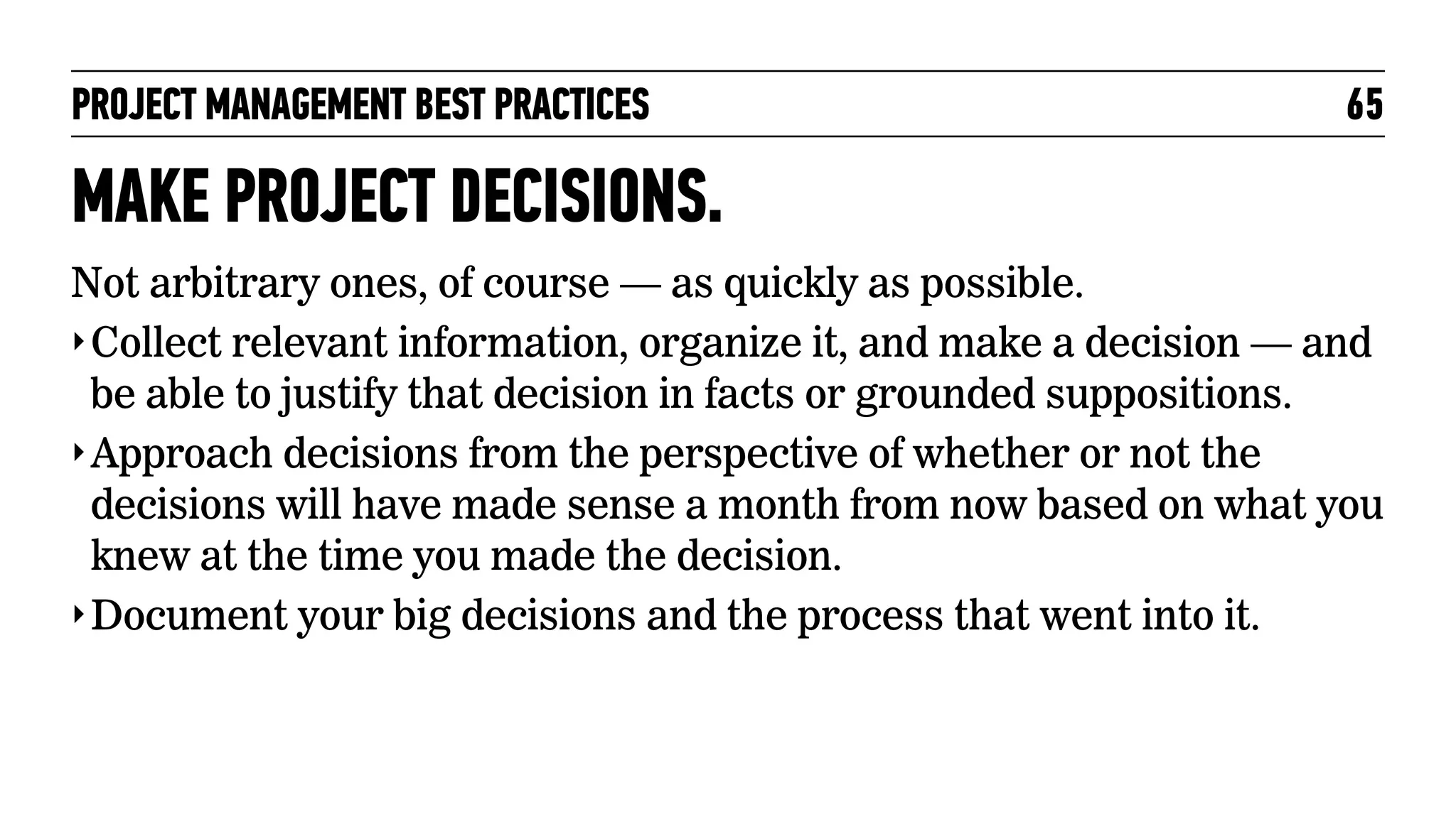 PROJECT MANAGEMENT BEST PRACTICES

65

MAKE PROJECT DECISIONS.
Not arbitrary ones, of course — as quickly as possible.
‣ Collect relevant information, organize it, and make a decision — and
be able to justify that decision in facts or grounded suppositions.
‣ Approach decisions from the perspective of whether or not the
decisions will have made sense a month from now based on what you
knew at the time you made the decision.
‣ Document your big decisions and the process that went into it.

 
