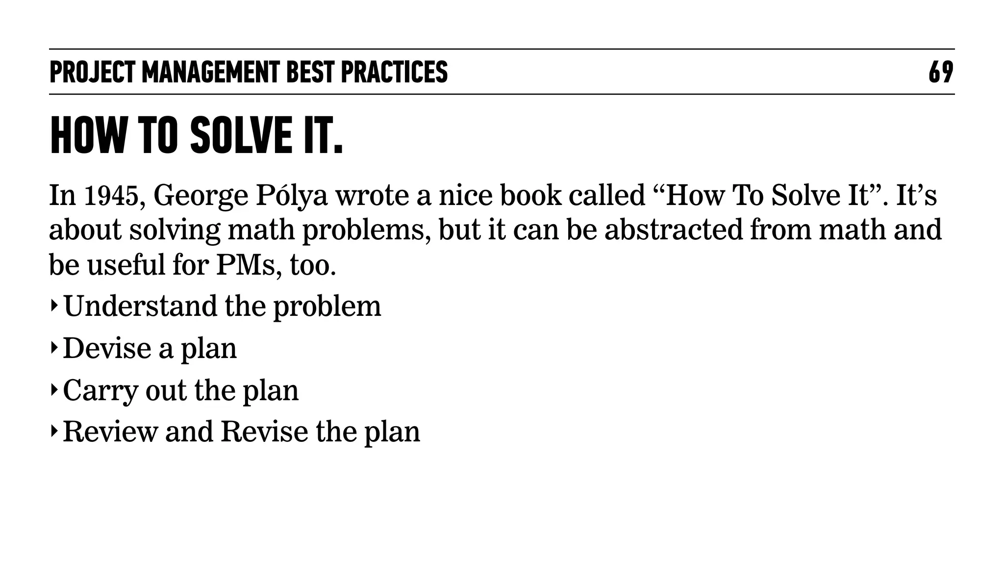 PROJECT MANAGEMENT BEST PRACTICES

69

HOW TO SOLVE IT.
In 1945, George Pólya wrote a nice book called “How To Solve It”. It’s
about solving math problems, but it can be abstracted from math and
be useful for PMs, too.
‣ Understand the problem
‣ Devise a plan
‣ Carry out the plan
‣ Review and Revise the plan

 