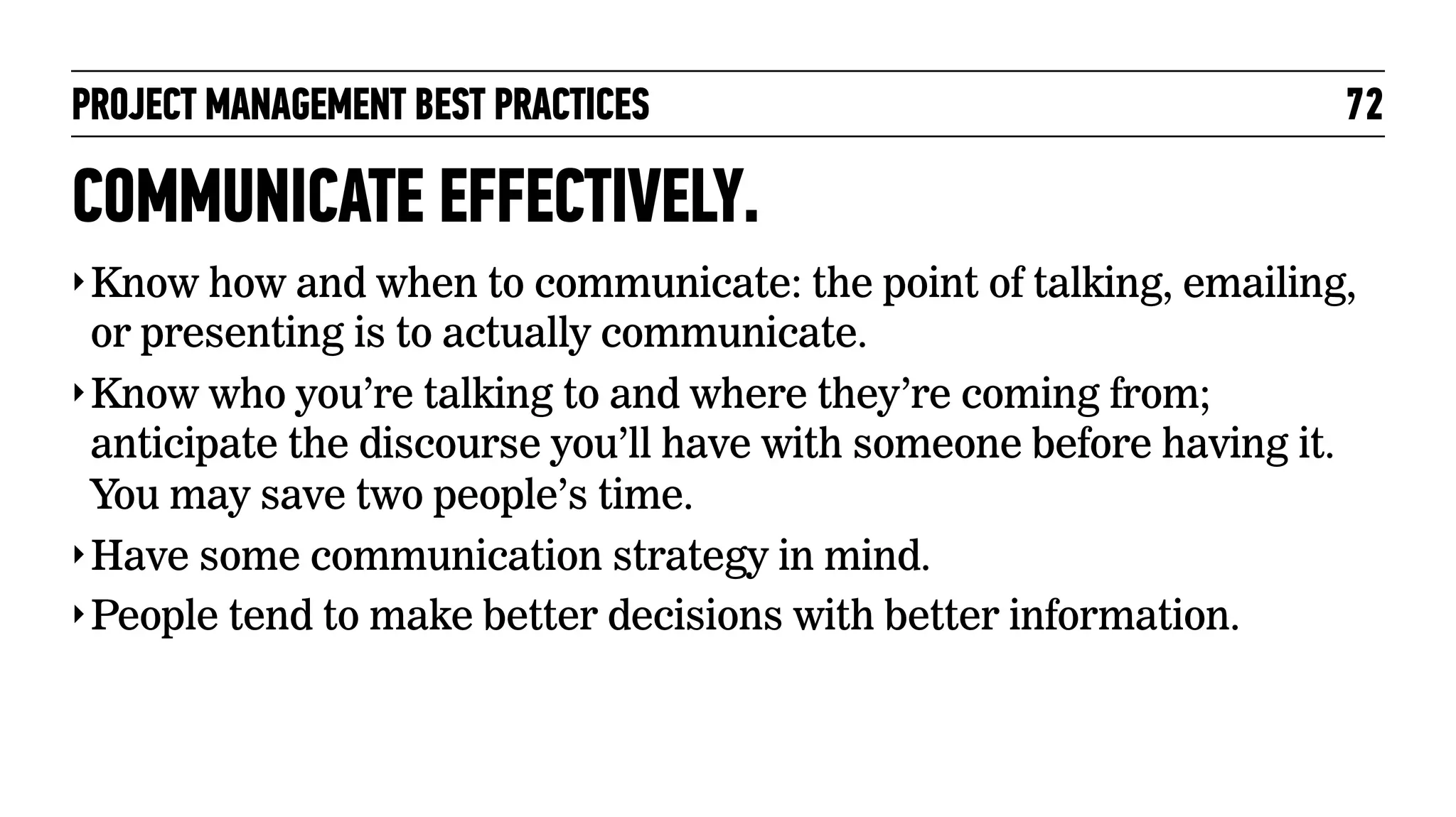 PROJECT MANAGEMENT BEST PRACTICES

72

COMMUNICATE EFFECTIVELY.
‣ Know how and when to communicate: the point of talking, emailing,

or presenting is to actually communicate.
‣ Know who you’re talking to and where they’re coming from;
anticipate the discourse you’ll have with someone before having it.
You may save two people’s time.
‣ Have some communication strategy in mind.
‣ People tend to make better decisions with better information.

 