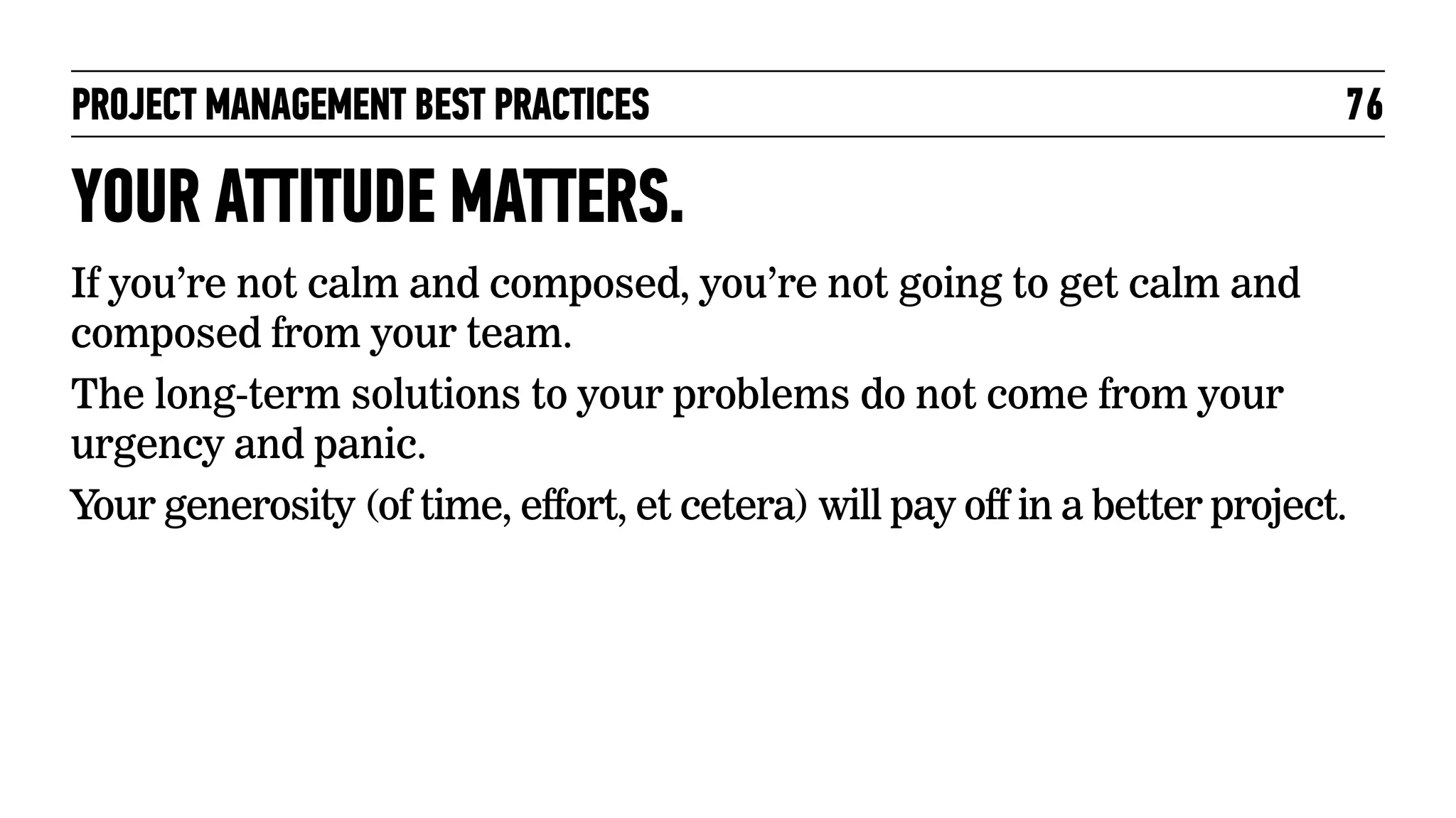 PROJECT MANAGEMENT BEST PRACTICES

76

YOUR ATTITUDE MATTERS.
If you’re not calm and composed, you’re not going to get calm and
composed from your team.
The long-term solutions to your problems do not come from your
urgency and panic.
Your generosity (of time, effort, et cetera) will pay off in a better project.

 