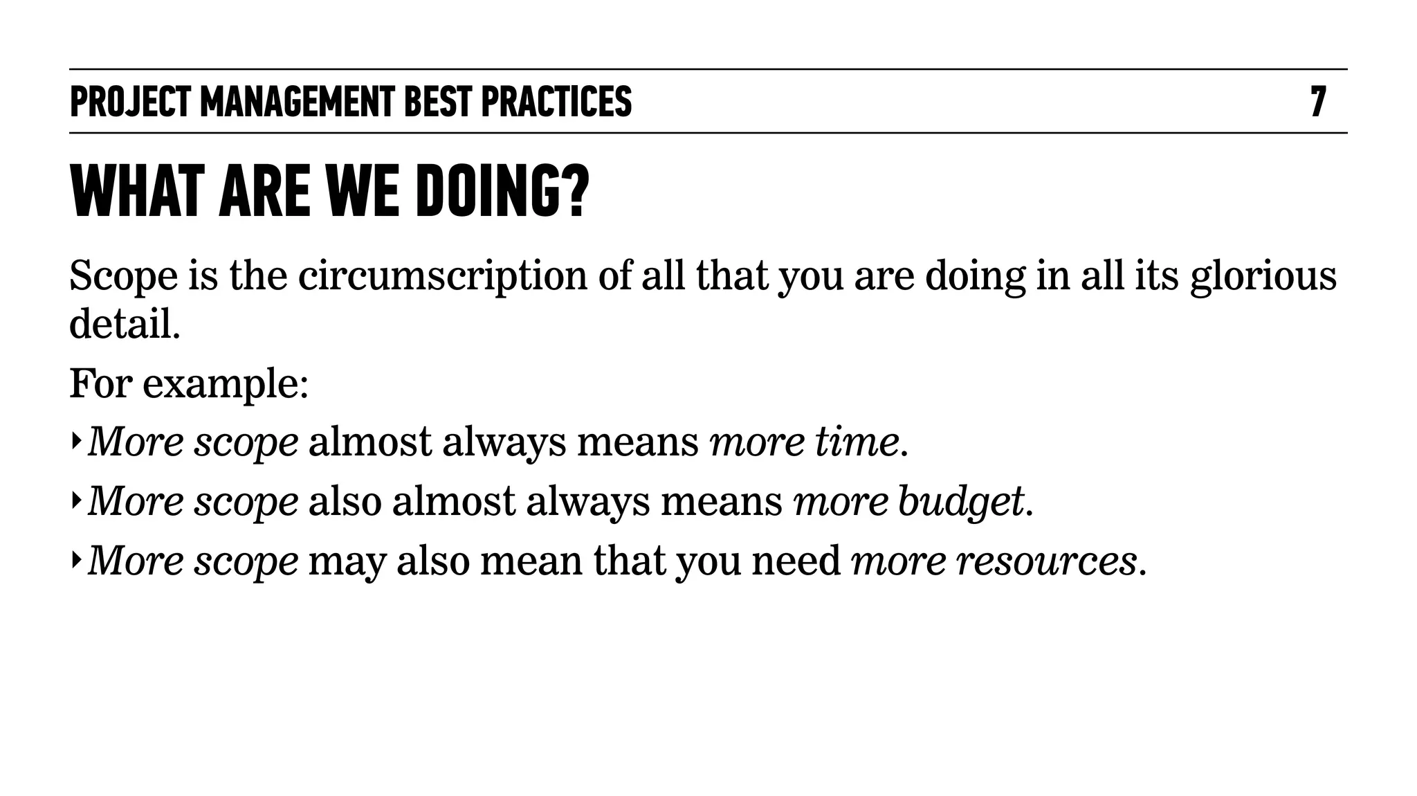 PROJECT MANAGEMENT BEST PRACTICES

7

WHAT ARE WE DOING?
Scope is the circumscription of all that you are doing in all its glorious
detail.
For example:
‣ More scope almost always means more time.
‣ More scope also almost always means more budget.
‣ More scope may also mean that you need more resources.

 