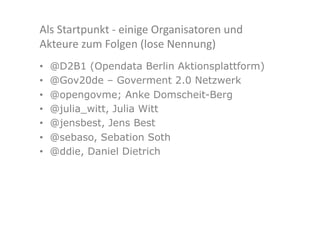 Als	
  Startpunkt	
  -­‐	
  einige	
  Organisatoren	
  und	
  
Akteure	
  zum	
  Folgen	
  (lose	
  Nennung)	
  
•    @D2B1 (Opendata Berlin Aktionsplattform)
•    @Gov20de – Goverment 2.0 Netzwerk
•    @opengovme; Anke Domscheit-Berg
•    @julia_witt, Julia Witt
•    @jensbest, Jens Best
•    @sebaso, Sebation Soth
•    @ddie, Daniel Dietrich
 