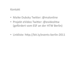Kontakt	
  

•  Maike	
  Dubsky	
  Twi>er:	
  @malonline	
  
•  Projekt	
  eVideo	
  Twi>er:	
  @evideohtw	
  
   (gefördert	
  vom	
  ESF	
  an	
  der	
  HTW	
  Berlin)	
  

•  Linkliste:	
  h>p://bit.ly/events-­‐berlin-­‐2011	
  	
  
 