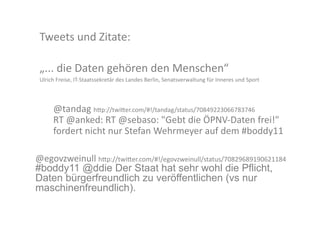 Tweets	
  und	
  Zitate:	
  

 „...	
  die	
  Daten	
  gehören	
  den	
  Menschen“	
  	
  
 Ulrich	
  Freise,	
  IT-­‐Staatssekretär	
  des	
  Landes	
  Berlin,	
  Senatsverwaltung	
  für	
  Inneres	
  und	
  Sport	
  



        @tandag	
  h>p://twi>er.com/#!/tandag/status/70849223066783746	
  	
  
        RT	
  @anked:	
  RT	
  @sebaso:	
  "Gebt	
  die	
  ÖPNV-­‐Daten	
  frei!"	
  
        fordert	
  nicht	
  nur	
  Stefan	
  Wehrmeyer	
  auf	
  dem	
  #boddy11	
  

@egovzweinull	
  h>p://twi>er.com/#!/egovzweinull/status/70829689190621184	
  
#boddy11 @ddie Der Staat hat sehr wohl die Pflicht,
Daten bürgerfreundlich zu veröffentlichen (vs nur
maschinenfreundlich).
 