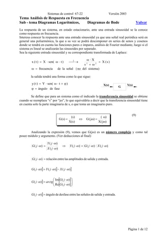 Sistemas de control 67-22 Versión 2003
Página 1 de 12
Tema Análisis de Respuesta en Frecuencia
Sub - tema Diagramas Logarítmicos, Diagramas de Bode Volver
La respuesta de un sistema, en estado estacionario, ante una entrada sinusoidal se la conoce
como respuesta en frecuencia.
Interesa conocer la respuesta ante una entrada sinusoidal ya que una señal real periódica será en
general una poliarmónica, la que a su vez se podrá descomponer en series de senos y cosenos
donde se tendrá en cuenta las funciones pares o impares, análisis de Fourier mediante, luego si el
sistema es lineal se analizarán las sinusoides por separado.
Sea la siguiente entrada sinusoidal y su correspondiente transformada de Laplace:
sistema)delno(señalladefrecuencia
)s(X
s
X
)tsen(X)t(x 22
L
=ω
=
ω+
⋅ω
 →⋅ω⋅=
la salida tendrá una forma como la que sigue:
fasedeángulo
)tsen(Y)t(y
=ϕ
ϕ+⋅ω⋅=
Se define que para un sistema como el indicado la transferencia sinusoidal se obtiene
cuando se reemplaza “s” por “jω”, lo que equivaldría a decir que la transferencia sinusoidal tiene
en cuenta solo la parte imaginaria de s, o que toma un imaginario puro.
(9)
jYY
)j(X
)(
)j(G
)s(X
)s(
)s(G
ω
ω
=ω⇔=
X(s) Y(s)
G
Analizando la expresión (9), vemos que G(jω) es un número complejo y como tal
posee módulo y argumento. (Ver deducciones al final)
] ] ]
] [ ]
[ ]
] entrada.ysalidadeseñaleslasentredesfasedeángulo)(
)(Re
)(Im
)(
)()()(
entrada.ysalidadeamplitudeslasentrerelación)(
)()()(
)(
)(
)(
=⋅






⋅
⋅
=⋅
⋅−⋅=⋅
=⋅
⋅⋅⋅=⋅⇒
⋅
⋅
=⋅
ω
ω
ω
ω
ωωω
ω
ωωω
ω
ω
ω
jG
jG
jG
arctgjG
jXjYjG
jG
jXjGjY
jX
jY
jG
 