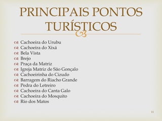 
 Cachoeira do Urubu
 Cachoeira do Xixá
 Bela Vista
 Brejo
 Praça da Matriz
 Igreja Matriz de São Gonçalo
 Cachoeirinha do Cizudo
 Barragem do Riacho Grande
 Pedra do Letreiro
 Cachoeira do Canta Galo
 Cachoeira do Mosquito
 Rio dos Matos
PRINCIPAIS PONTOS
TURÍSTICOS
11
 