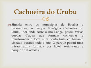 
 Situada entre os municípios de Batalha e
Esperantina, o Parque Ecológico Cachoeira do
Urubu, por onde corre o Rio Longá, possui várias
quedas d’água que formam cachoeiras e
transformam o local num ponto turístico bastante
visitado durante todo o ano. O parque possui uma
infraestrutura formada por hotel, restaurante e
parque de diversões.
Cachoeira do Urubu
12
 