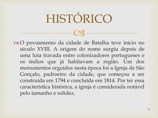
 O povoamento da cidade de Batalha teve início no
século XVIII. A origem do nome surgiu depois de
uma luta travada entre colonizadores portugueses e
os índios que já habitavam a região. Um dos
monumentos erguidos nesta época foi a Igreja de São
Gonçalo, padroeiro da cidade, que começou a ser
construída em 1794 e concluída em 1814. Por ter essa
característica histórica, a igreja é considerada notável
pelo tamanho e solidez.
HISTÓRICO
16
 