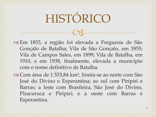 
 Em 1853, a região foi elevada a Freguesia de São
Gonçalo de Batalha; Vila de São Gonçalo, em 1855;
Vila de Campos Sales, em 1899; Vila de Batalha, em
1910, e em 1938, finalmente, elevada a município
com o nome definitivo de Batalha.
 Com área de 1.553,84 km², limita-se ao norte com São
José do Divino e Esperantina; ao sul com Piripiri e
Barras; a leste com Brasileira, São José do Divino,
Piracuruca e Piripiri; e a oeste com Barras e
Esperantina.
HISTÓRICO
17
 